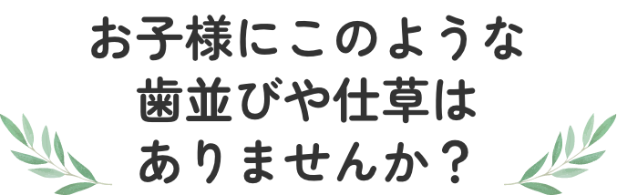 お子様にこのような歯並びや仕草はありませんか？