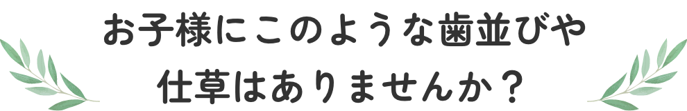 お子様にこのような歯並びや仕草はありませんか？